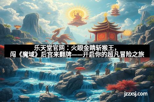 乐天堂官网:火眼金睛斩猴王,闯《魔域》后宫来翻牌——开启你的超凡冒险之旅 乐天堂官网:火眼金睛斩猴王,闯《魔域》后宫来翻牌——开启你的超凡冒险之旅