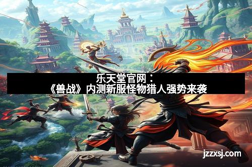 乐天堂官网:《兽战》内测新服怪物猎人强势来袭 乐天堂官网:《兽战》内测新服怪物猎人强势来袭